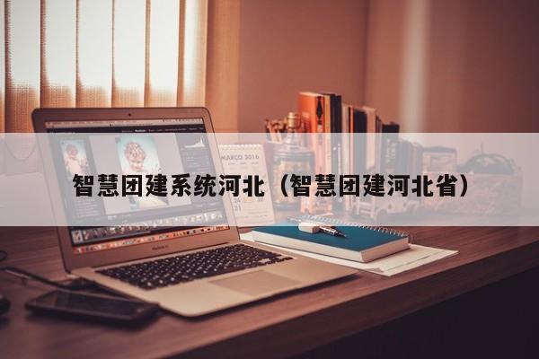 智慧團建系統河北(智慧團建河北省)